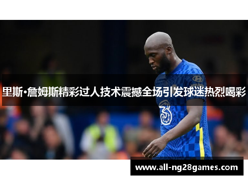 里斯·詹姆斯精彩过人技术震撼全场引发球迷热烈喝彩 里斯·詹姆斯精彩过人技术震撼全场引发球迷热烈喝彩